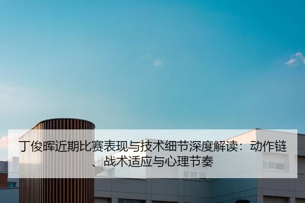 丁俊晖近期比赛表现与技术细节深度解读：动作链、战术适应与心理节奏