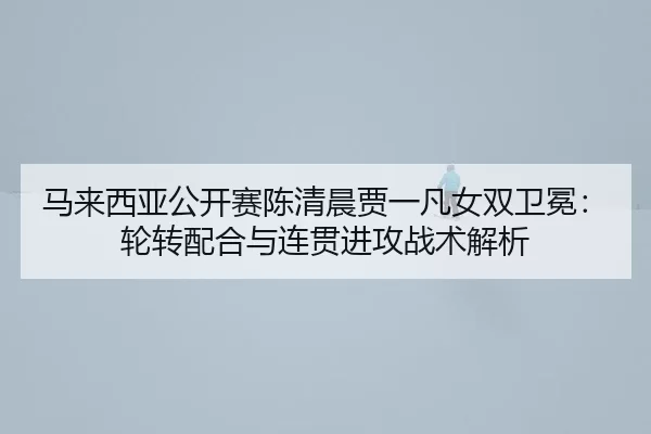 马来西亚公开赛陈清晨贾一凡女双卫冕：轮转配合与连贯进攻战术解析