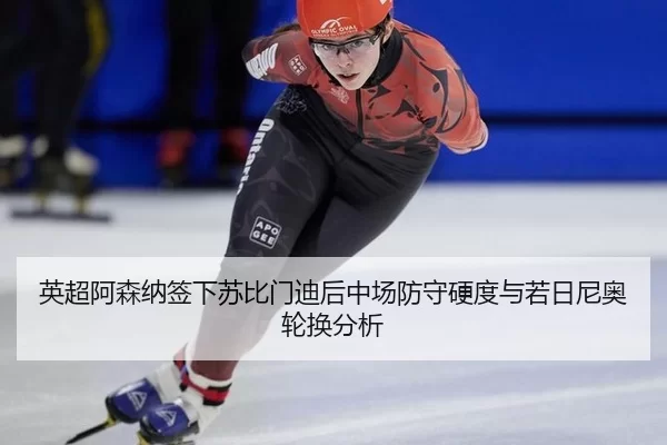 英超阿森纳签下苏比门迪后中场防守硬度与若日尼奥轮换分析