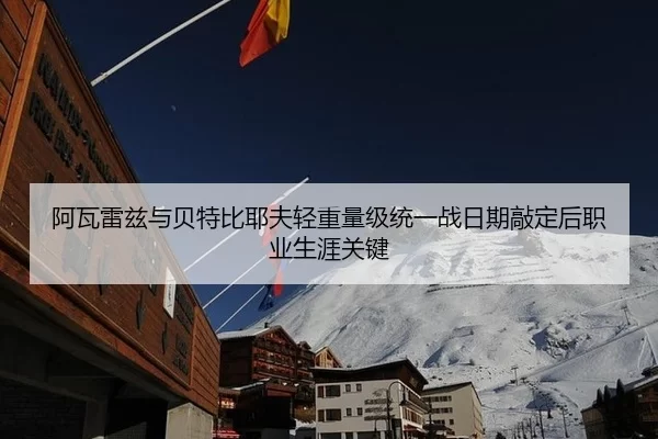 阿瓦雷兹与贝特比耶夫轻重量级统一战日期敲定后职业生涯关键